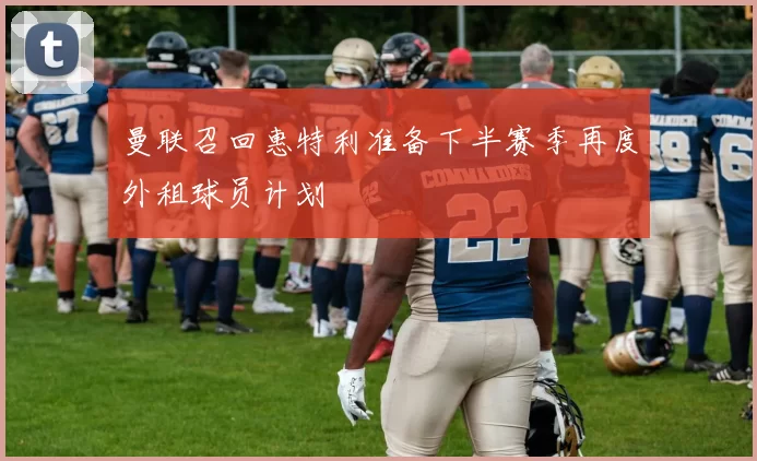 曼联召回惠特利准备下半赛季再度外租球员计划