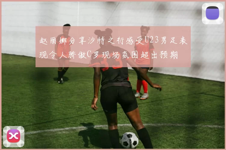 赵丽娜分享沙特之行感受U23男足表现令人骄傲C罗现场氛围超出预期