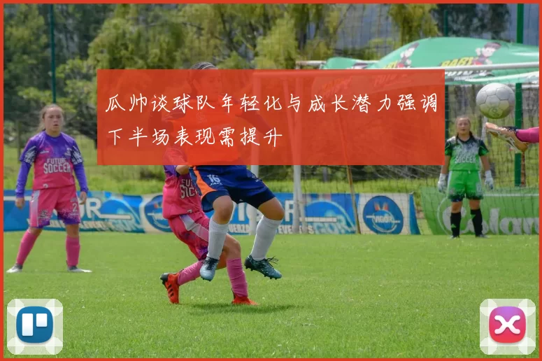 瓜帅谈球队年轻化与成长潜力强调下半场表现需提升