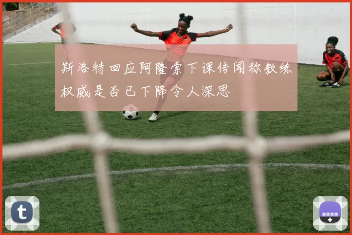 斯洛特回应阿隆索下课传闻称教练权威是否已下降令人深思