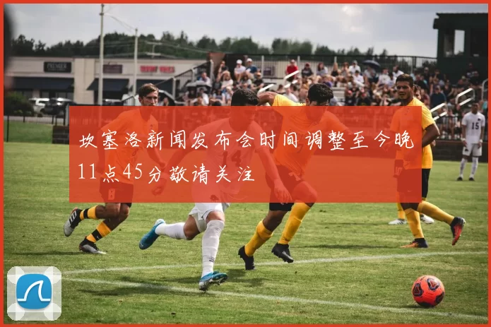 坎塞洛新闻发布会时间调整至今晚11点45分敬请关注