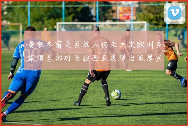 曼联冬窗是否放人仍未决定欧洲多家俱乐部对马拉西亚表现出浓厚兴趣