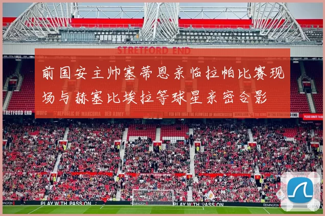 前国安主帅塞蒂恩亲临拉帕比赛现场与赫塞比埃拉等球星亲密合影
