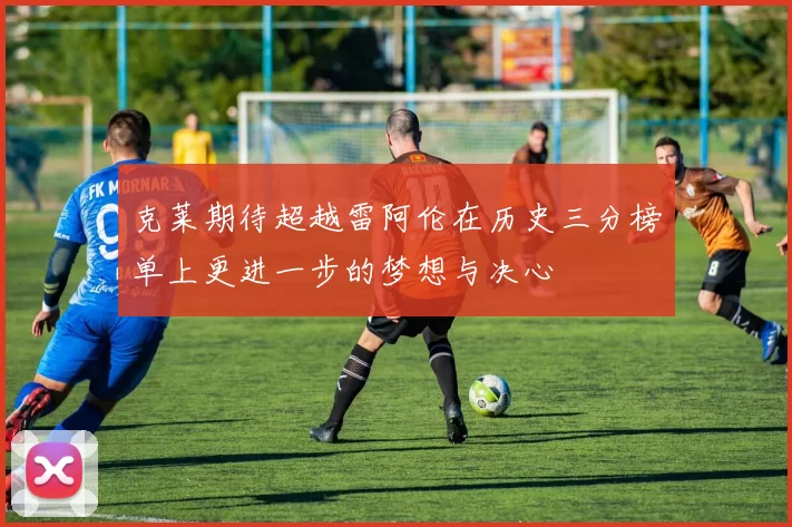 克莱期待超越雷阿伦在历史三分榜单上更进一步的梦想与决心